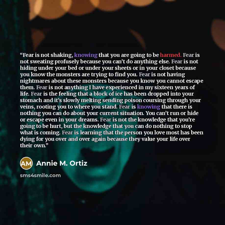 “Fear is not shaking, knowing that you are going to be harmed. Fear is not sweating profusely because you can’t do anything else. Fear is not hiding under your bed or under your sheets or in your closet because you know the monsters are trying to find you. Fear is not having nightmares about these…” quote by Annie M. Ortiz