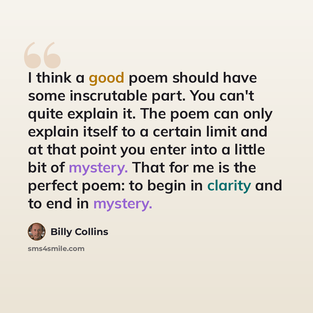 “I think a good poem should have some inscrutable part. You can't quite explain it. The poem can only explain itself to a certain limit and at that point you enter into a little bit of mystery. That for me is the perfect poem: to begin in clarity and to end in mystery.” quote by Billy Collins