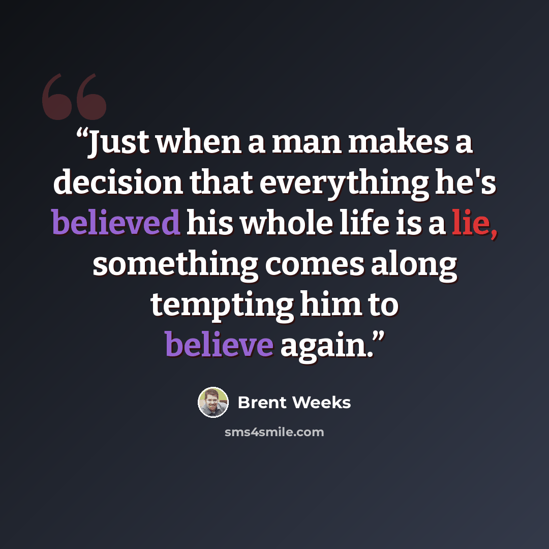 “Just when a man makes a decision that everything he's believed his whole life is a lie, something comes along tempting him to believe again.” quote by Brent Weeks
