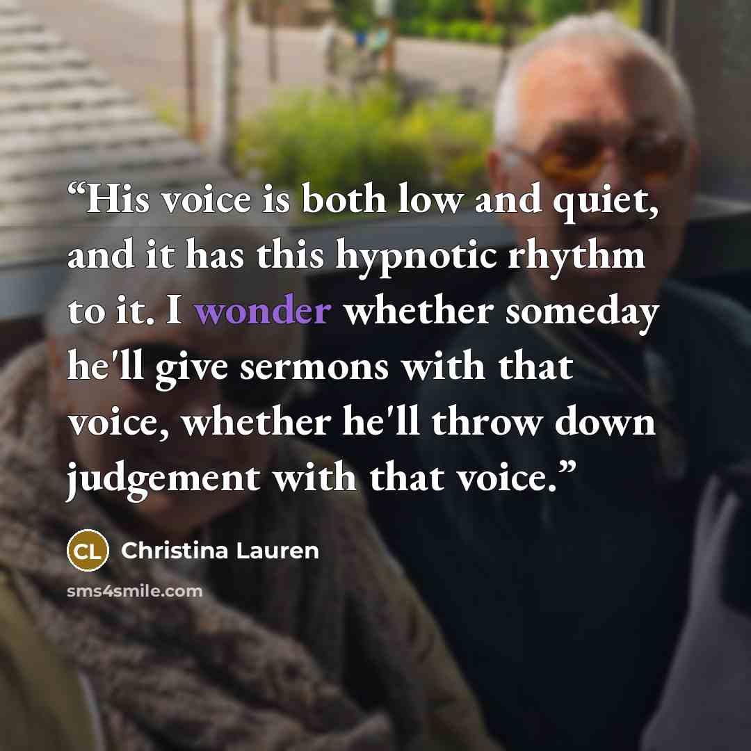 “His voice is both low and quiet, and it has this hypnotic rhythm to it. I wonder whether someday he'll give sermons with that voice, whether he'll throw down judgement with that voice.” quote by Christina Lauren