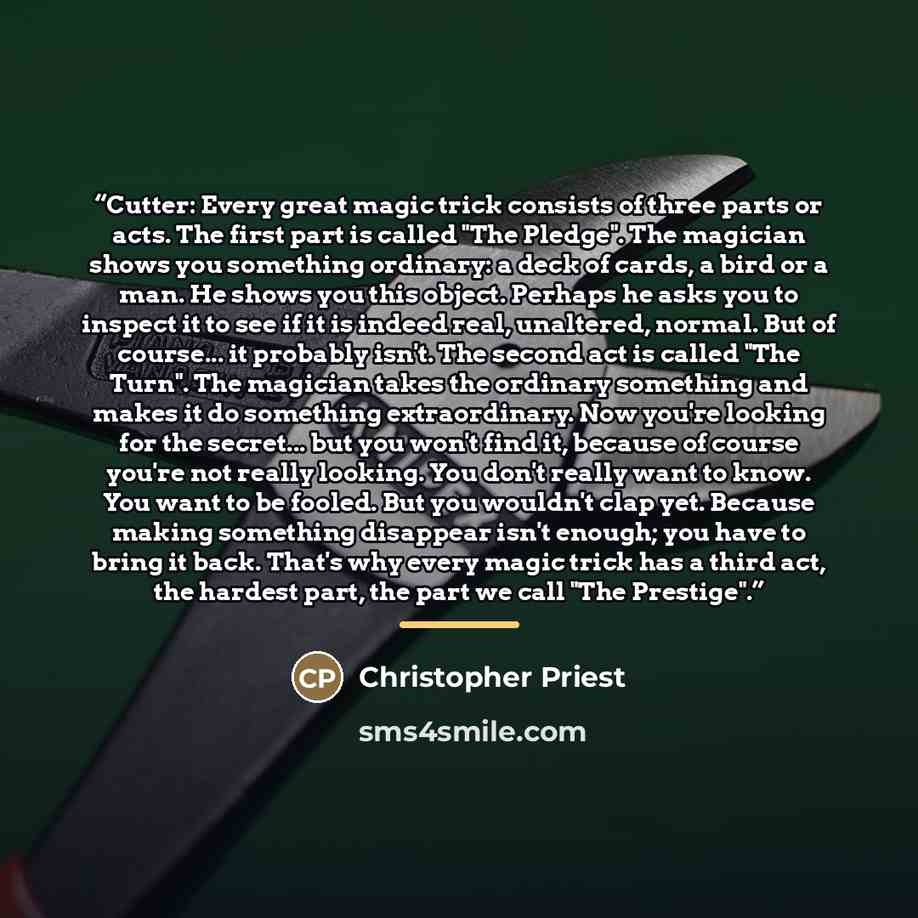 “Cutter: Every great magic trick consists of three parts or acts. The first part is called "The Pledge". The magician shows you something ordinary: a deck of cards, a bird or a man. He shows you this object. Perhaps he asks you to inspect it to see if it is indeed real, unaltered, normal. But of…” quote by Christopher Priest