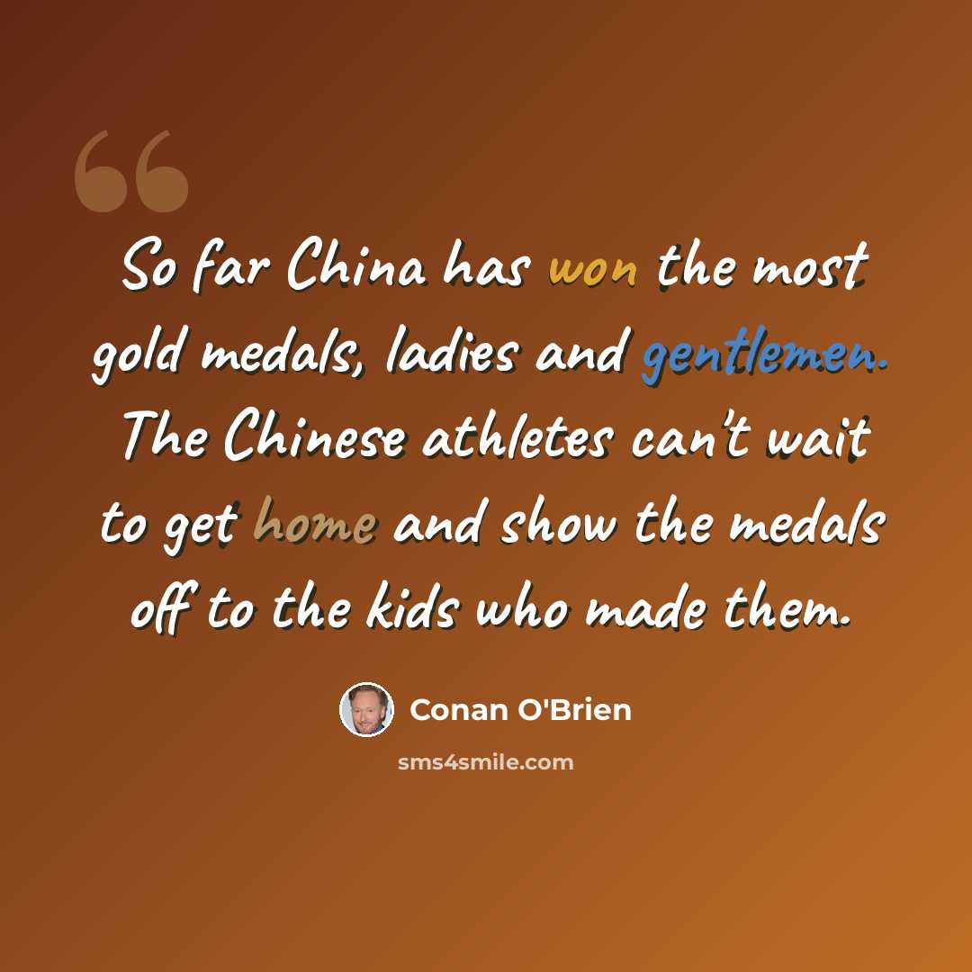 “So far China has won the most gold medals, ladies and gentlemen. The Chinese athletes can't wait to get home and show the medals off to the kids who made them.” quote by Conan O'Brien