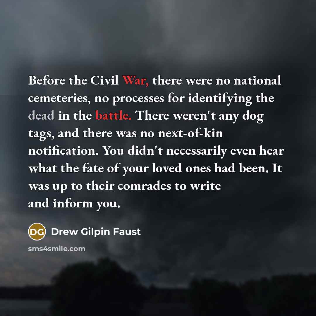 “Before the Civil War, there were no national cemeteries, no processes for identifying the dead in the battle. There weren't any dog tags, and there was no next-of-kin notification. You didn't necessarily even hear what the fate of your loved ones had been. It was up to their comrades to write and…” quote by Drew Gilpin Faust
