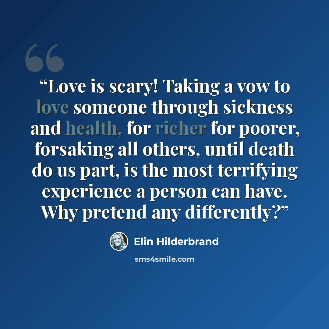 “Love is scary! Taking a vow to love someone through sickness and health, for richer for poorer, forsaking all others, until death do us part, is the most terrifying experience a person can have. Why pretend any differently?” quote by Elin Hilderbrand