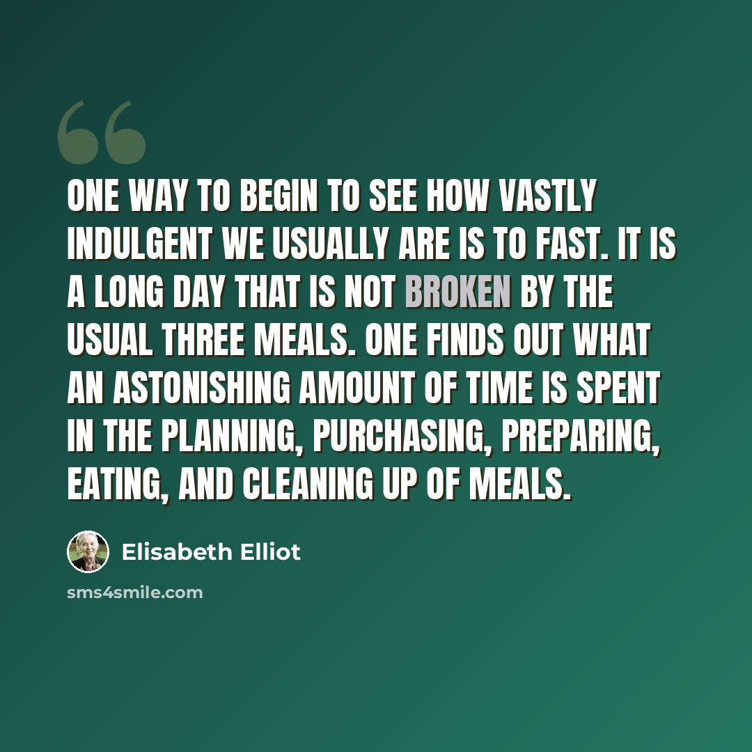 “One way to begin to see how vastly indulgent we usually are is to fast. It is a long day that is not broken by the usual three meals. One finds out what an astonishing amount of time is spent in the planning, purchasing, preparing, eating, and cleaning up of meals.” quote by Elisabeth Elliot