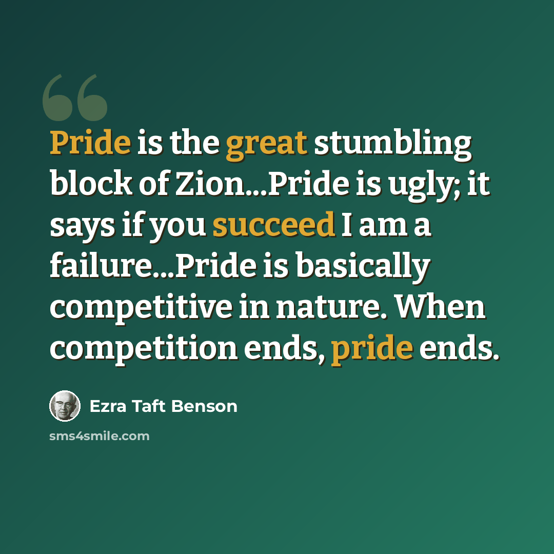 “Pride is the great stumbling block of Zion...Pride is ugly; it says if you succeed I am a failure...Pride is basically competitive in nature. When competition ends, pride ends.” quote by Ezra Taft Benson