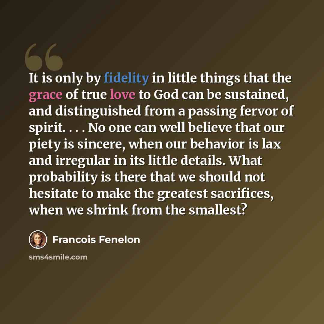 “It is only by fidelity in little things that the grace of true love to God can be sustained, and distinguished from a passing fervor of spirit. . . . No one can well believe that our piety is sincere, when our behavior is lax and irregular in its little details. What probability is there that we…” quote by Francois Fenelon