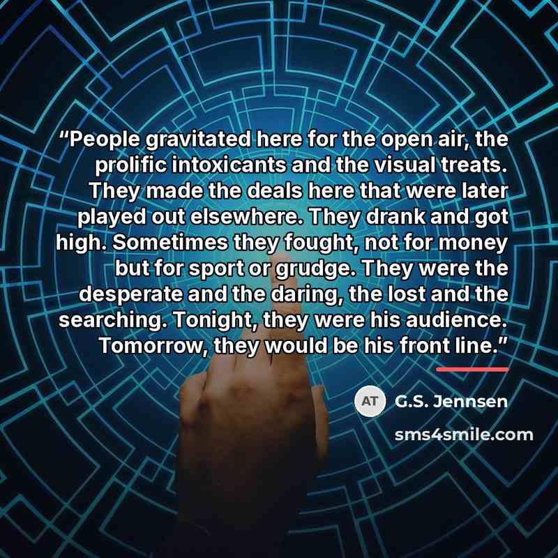 “People gravitated here for the open air, the prolific intoxicants and the visual treats. They made the deals here that were later played out elsewhere. They drank and got high. Sometimes they fought, not for money but for sport or grudge. They were the desperate and the daring, the lost and the…” quote by G.S. Jennsen