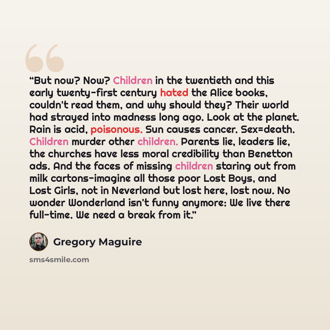 “But now? Now? Children in the twentieth and this early twenty-first century hated the Alice books, couldn't read them, and why should they? Their world had strayed into madness long ago. Look at the planet. Rain is acid, poisonous. Sun causes cancer. Sex=death. Children murder other children…” quote by Gregory Maguire