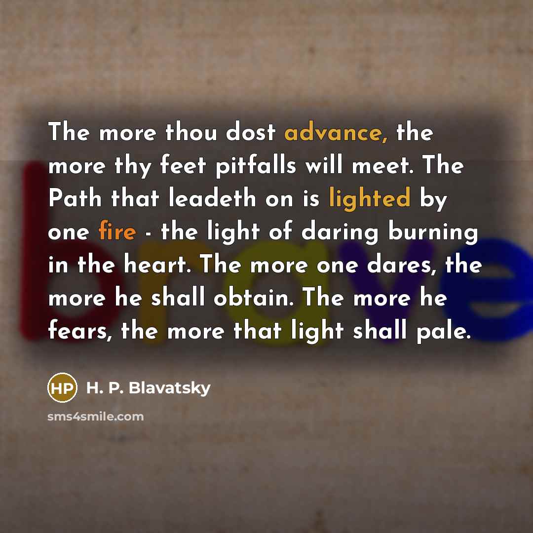 “The more thou dost advance, the more thy feet pitfalls will meet. The Path that leadeth on is lighted by one fire - the light of daring burning in the heart. The more one dares, the more he shall obtain. The more he fears, the more that light shall pale.” quote by H. P. Blavatsky