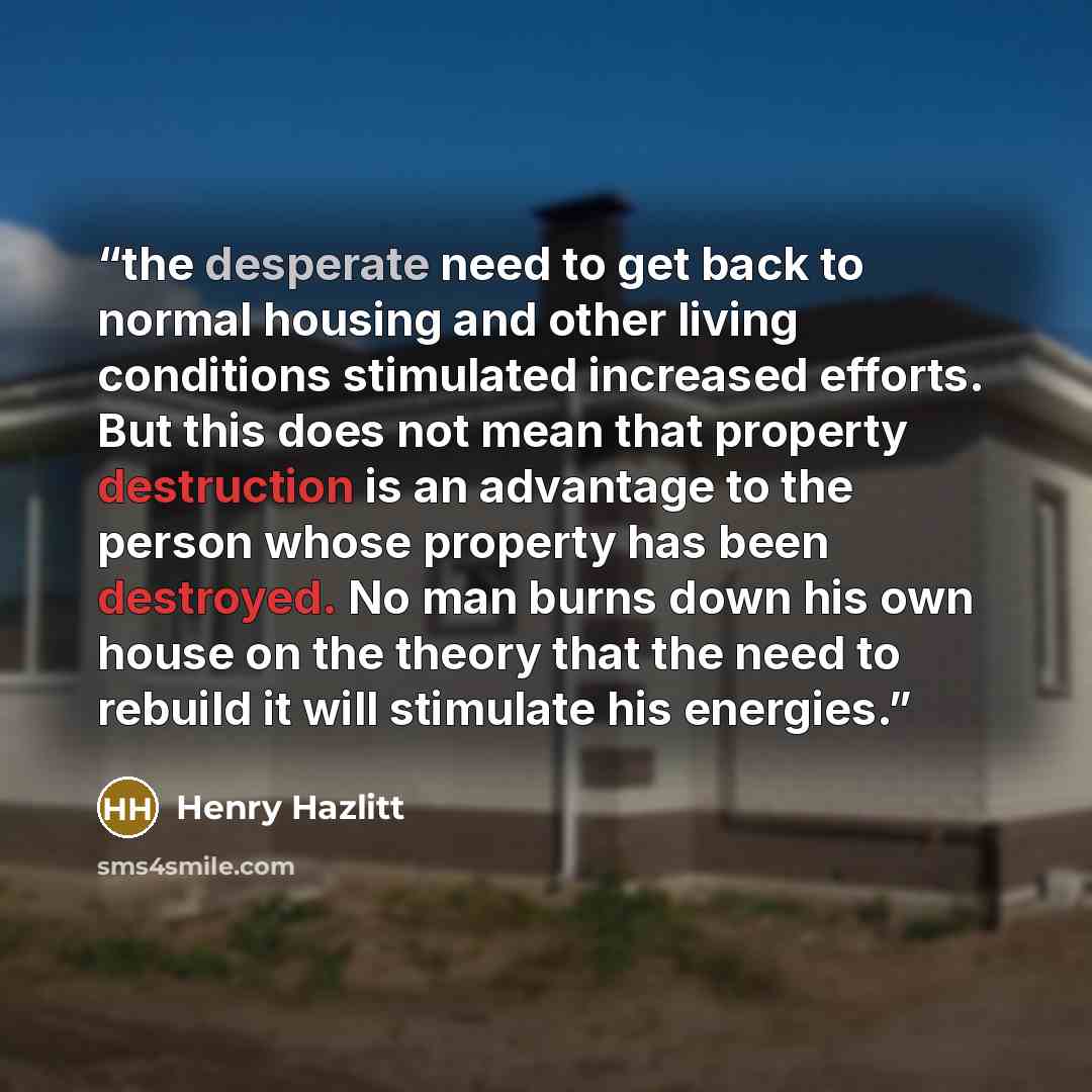 “the desperate need to get back to normal housing and other living conditions stimulated increased efforts. But this does not mean that property destruction is an advantage to the person whose property has been destroyed. No man burns down his own house on the theory that the need to rebuild it…” quote by Henry Hazlitt