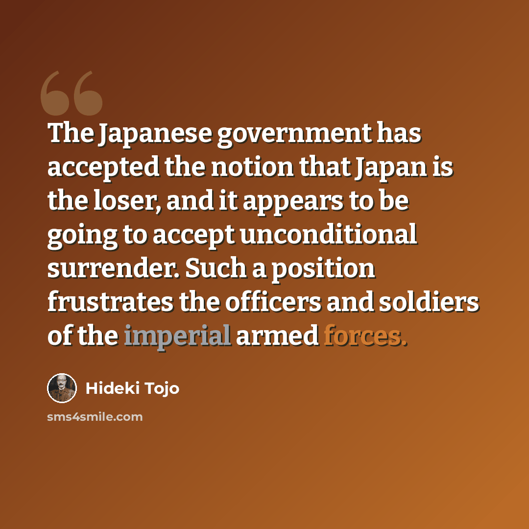“The Japanese government has accepted the notion that Japan is the loser, and it appears to be going to accept unconditional surrender. Such a position frustrates the officers and soldiers of the imperial armed forces.” quote by Hideki Tojo