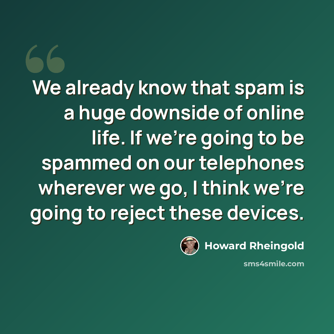 “We already know that spam is a huge downside of online life. If we're going to be spammed on our telephones wherever we go, I think we're going to reject these devices.” quote by Howard Rheingold
