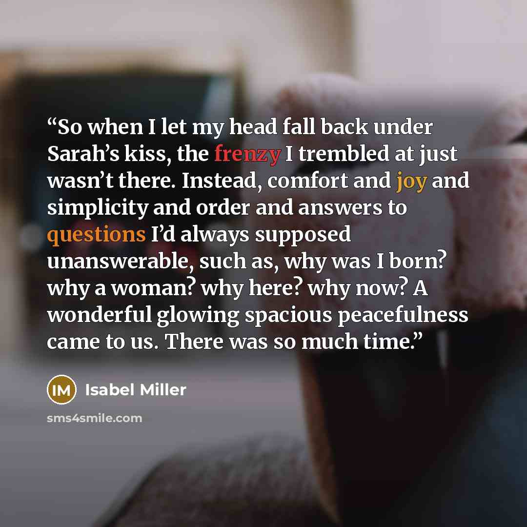 “So when I let my head fall back under Sarah’s kiss, the frenzy I trembled at just wasn’t there. Instead, comfort and joy and simplicity and order and answers to questions I’d always supposed unanswerable, such as, why was I born? why a woman? why here? why now? A wonderful glowing spacious…” quote by Isabel Miller