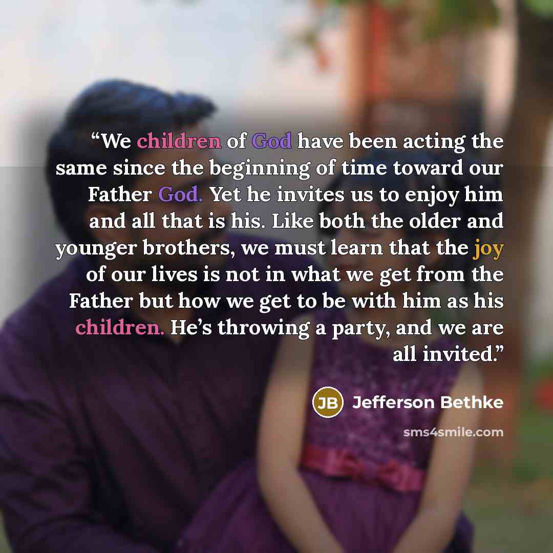“We children of God have been acting the same since the beginning of time toward our Father God. Yet he invites us to enjoy him and all that is his. Like both the older and younger brothers, we must learn that the joy of our lives is not in what we get from the Father but how we get to be with him…” quote by Jefferson Bethke