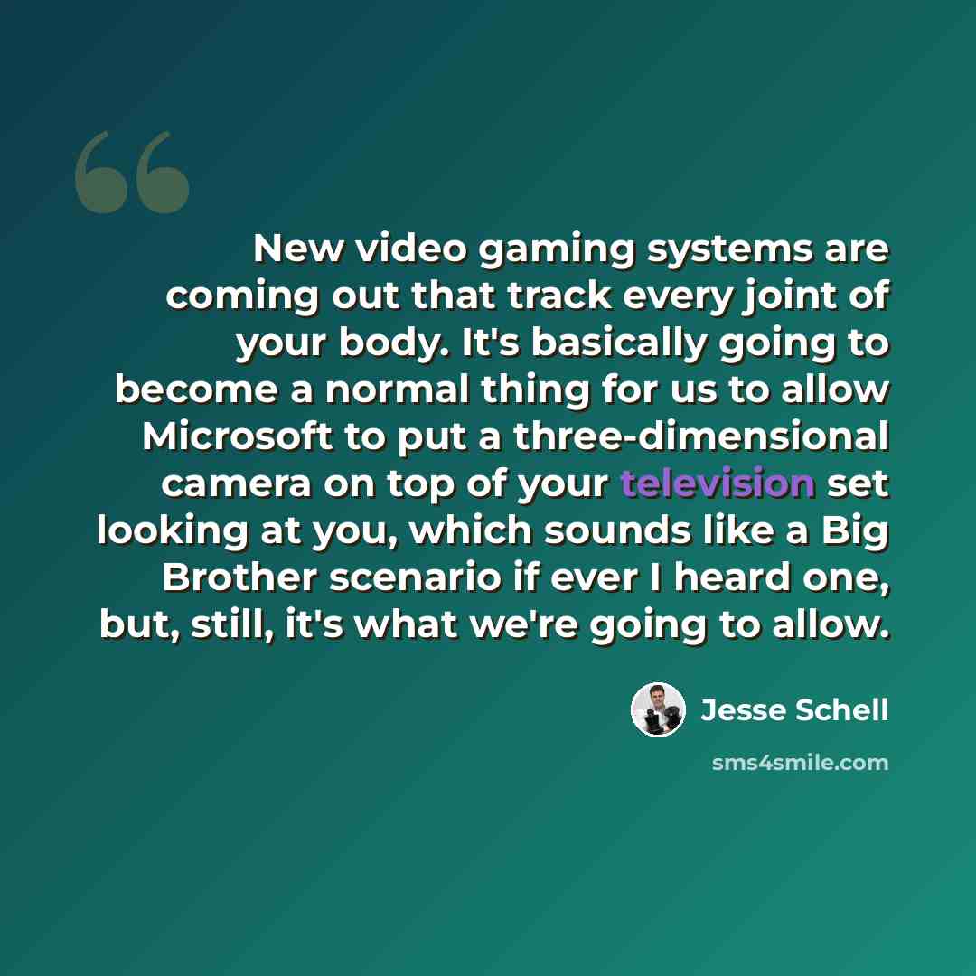 “New video gaming systems are coming out that track every joint of your body. It's basically going to become a normal thing for us to allow Microsoft to put a three-dimensional camera on top of your television set looking at you, which sounds like a Big Brother scenario if ever I heard one, but…” quote by Jesse Schell