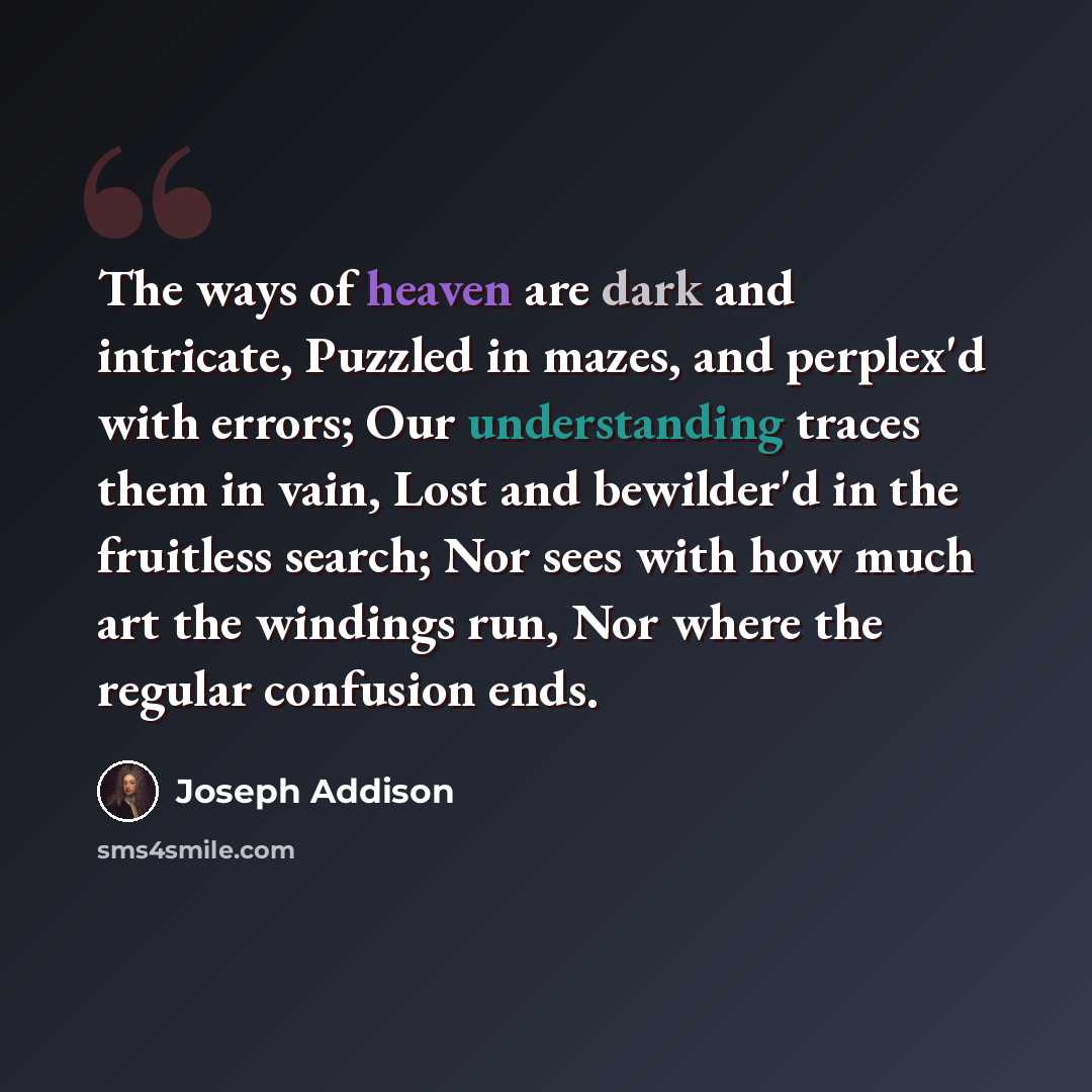 “The ways of heaven are dark and intricate, Puzzled in mazes, and perplex'd with errors; Our understanding traces them in vain, Lost and bewilder'd in the fruitless search; Nor sees with how much art the windings run, Nor where the regular confusion ends.” quote by Joseph Addison