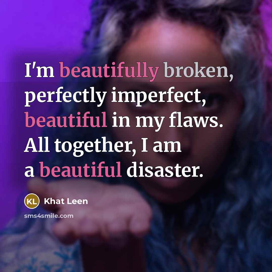 “I'm beautifully broken, perfectly imperfect, beautiful in my flaws. All together, I am a beautiful disaster.” quote by Khat Leen