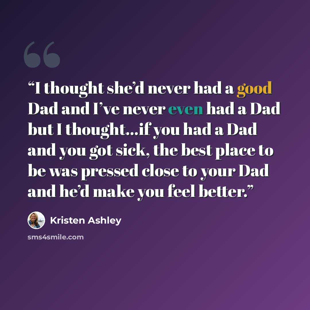 “I thought she’d never had a good Dad and I’ve never even had a Dad but I thought…if you had a Dad and you got sick, the best place to be was pressed close to your Dad and he’d make you feel better.” quote by Kristen Ashley