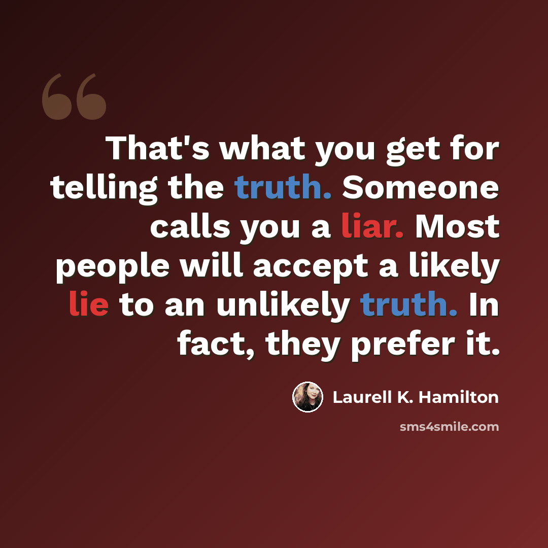 “That's what you get for telling the truth. Someone calls you a liar. Most people will accept a likely lie to an unlikely truth. In fact, they prefer it.” quote by Laurell K. Hamilton