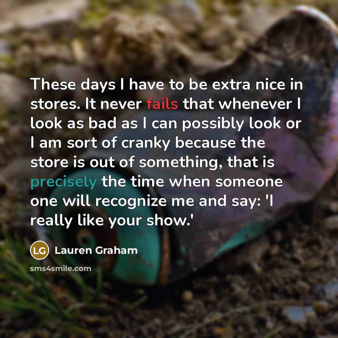 “These days I have to be extra nice in stores. It never fails that whenever I look as bad as I can possibly look or I am sort of cranky because the store is out of something, that is precisely the time when someone one will recognize me and say: 'I really like your show.'” quote by Lauren Graham