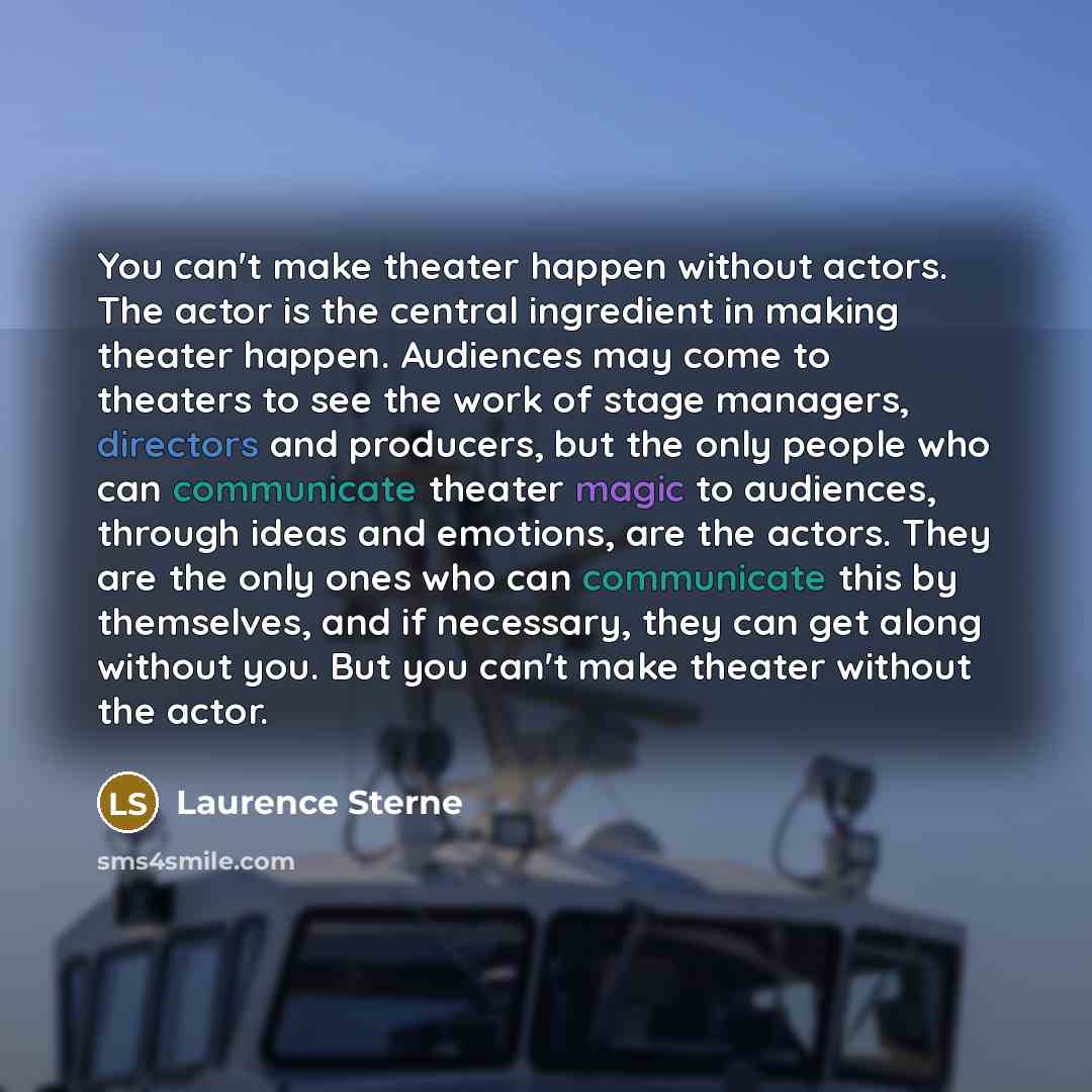 “You can't make theater happen without actors. The actor is the central ingredient in making theater happen. Audiences may come to theaters to see the work of stage managers, directors and producers, but the only people who can communicate theater magic to audiences, through ideas and emotions, are…” quote by Laurence Sterne