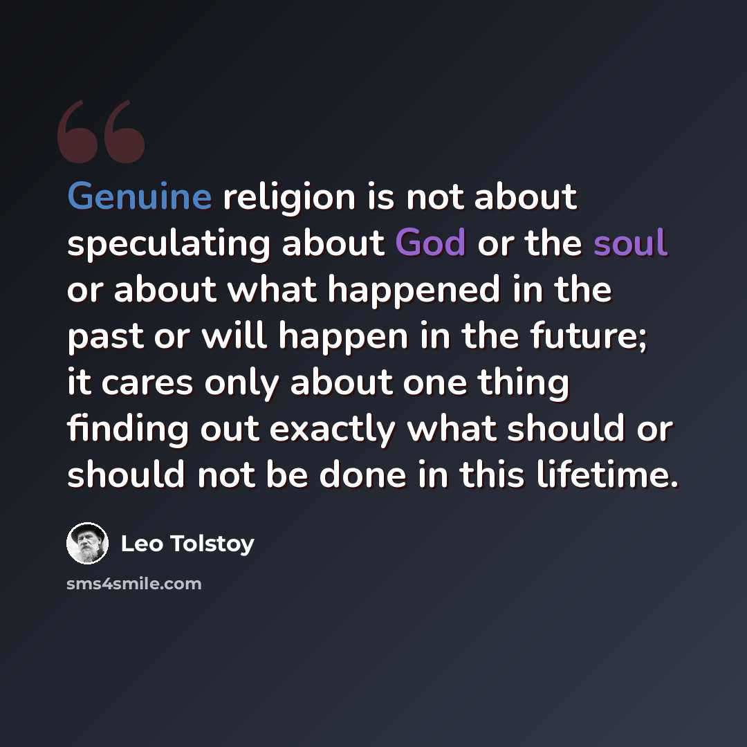 “Genuine religion is not about speculating about God or the soul or about what happened in the past or will happen in the future; it cares only about one thing finding out exactly what should or should not be done in this lifetime.” quote by Leo Tolstoy