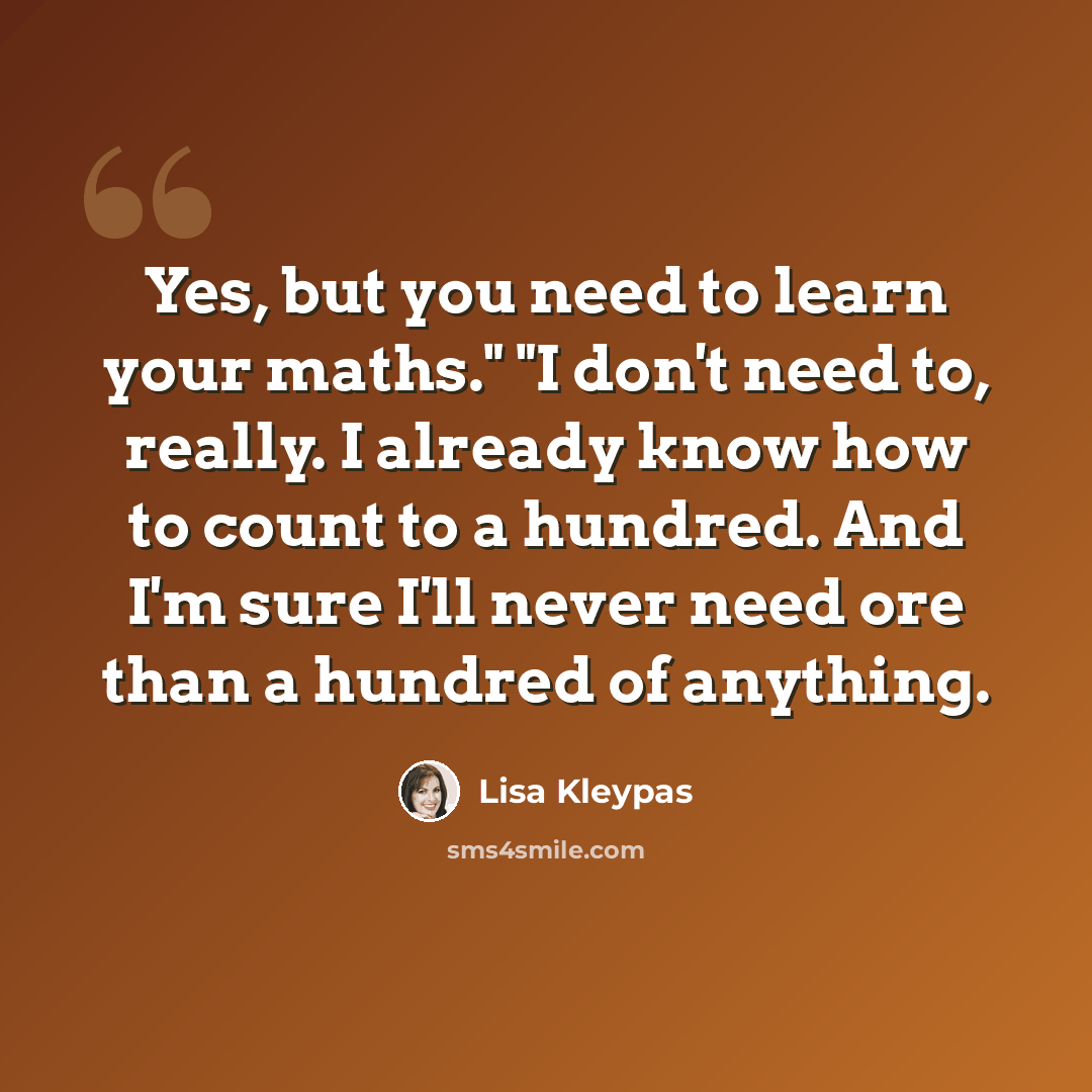 “Yes, but you need to learn your maths." "I don't need to, really. I already know how to count to a hundred. And I'm sure I'll never need ore than a hundred of anything.” quote by Lisa Kleypas