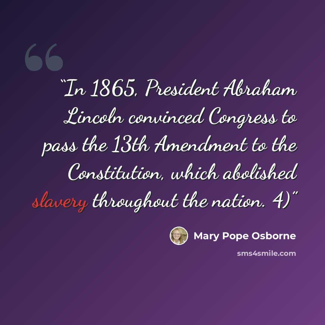 “In 1865, President Abraham Lincoln convinced Congress to pass the 13th Amendment to the Constitution, which abolished slavery throughout the nation. 4)” quote by Mary Pope Osborne