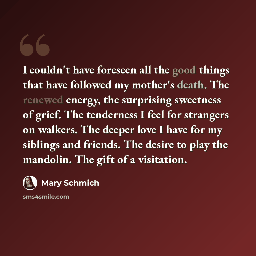“I couldn't have foreseen all the good things that have followed my mother's death. The renewed energy, the surprising sweetness of grief. The tenderness I feel for strangers on walkers. The deeper love I have for my siblings and friends. The desire to play the mandolin. The gift of a visitation.” quote by Mary Schmich
