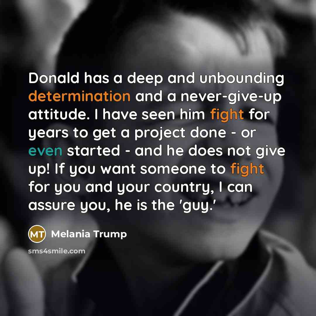 “Donald has a deep and unbounding determination and a never-give-up attitude. I have seen him fight for years to get a project done - or even started - and he does not give up! If you want someone to fight for you and your country, I can assure you, he is the 'guy.'” quote by Melania Trump