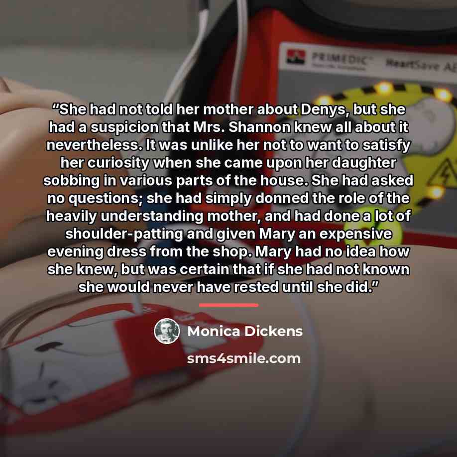“She had not told her mother about Denys, but she had a suspicion that Mrs. Shannon knew all about it nevertheless. It was unlike her not to want to satisfy her curiosity when she came upon her daughter sobbing in various parts of the house. She had asked no questions; she had simply donned the…” quote by Monica Dickens