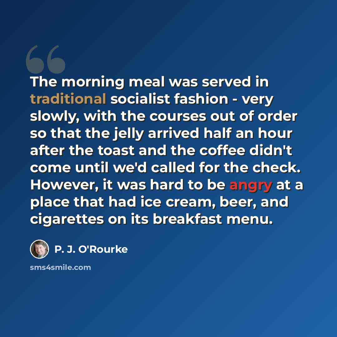 “The morning meal was served in traditional socialist fashion - very slowly, with the courses out of order so that the jelly arrived half an hour after the toast and the coffee didn't come until we'd called for the check. However, it was hard to be angry at a place that had ice cream, beer, and…” quote by P. J. O'Rourke