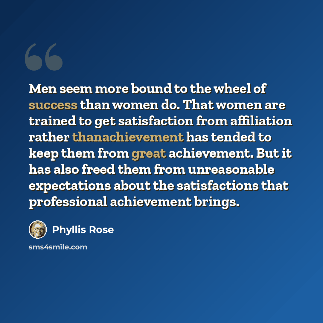 “Men seem more bound to the wheel of success than women do. That women are trained to get satisfaction from affiliation rather thanachievement has tended to keep them from great achievement. But it has also freed them from unreasonable expectations about the satisfactions that professional…” quote by Phyllis Rose