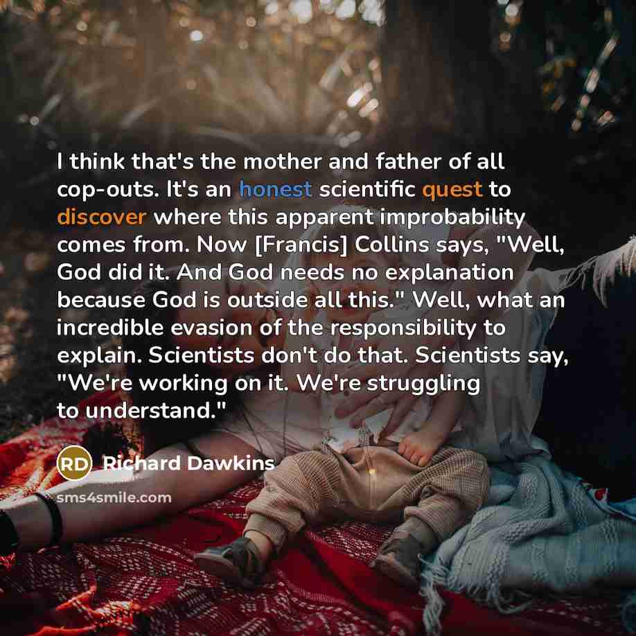 “I think that's the mother and father of all cop-outs. It's an honest scientific quest to discover where this apparent improbability comes from. Now [Francis] Collins says, "Well, God did it. And God needs no explanation because God is outside all this." Well, what an incredible evasion of the…” quote by Richard Dawkins