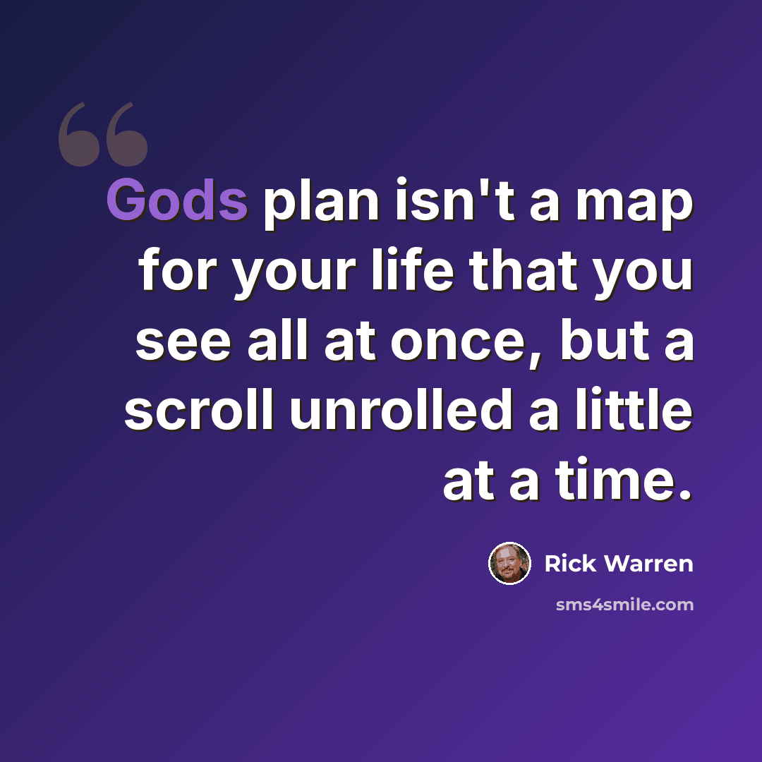 “Gods plan isn't a map for your life that you see all at once, but a scroll unrolled a little at a time.” quote by Rick Warren