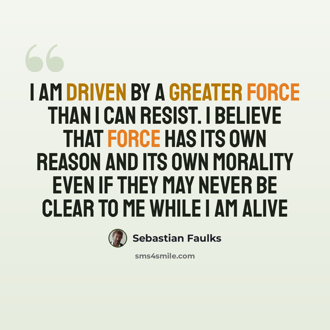 “I am driven by a greater force than I can resist. I believe that force has its own reason and its own morality even if they may never be clear to me while I am alive” quote by Sebastian Faulks
