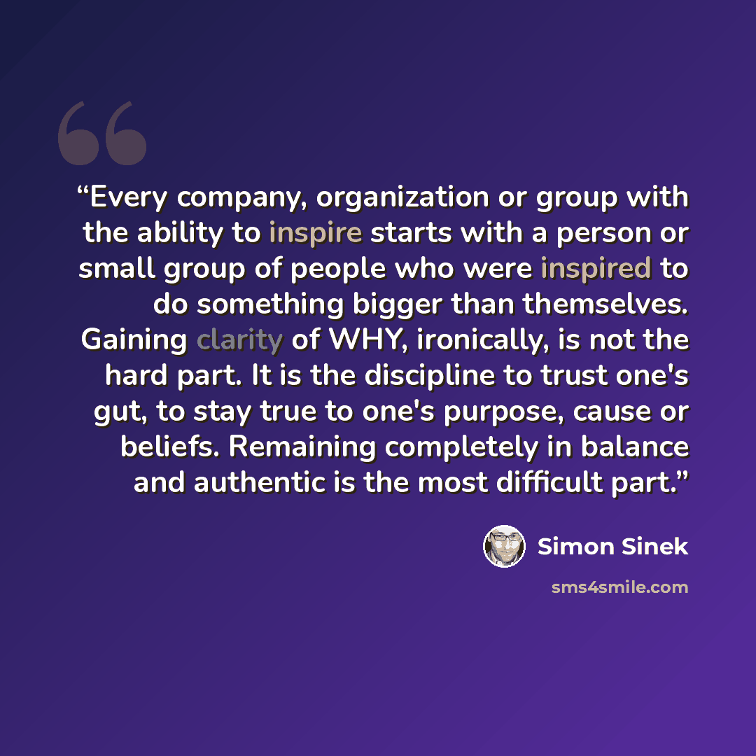 “Every company, organization or group with the ability to inspire starts with a person or small group of people who were inspired to do something bigger than themselves. Gaining clarity of WHY, ironically, is not the hard part. It is the discipline to trust one's gut, to stay true to one's purpose…” quote by Simon Sinek