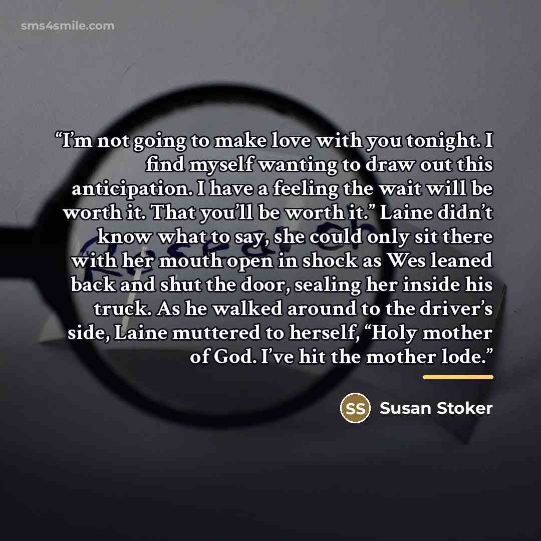 “I’m not going to make love with you tonight. I find myself wanting to draw out this anticipation. I have a feeling the wait will be worth it. That you’ll be worth it.” Laine didn’t know what to say, she could only sit there with her mouth open in shock as Wes leaned back and shut the door, sealing…” quote by Susan Stoker