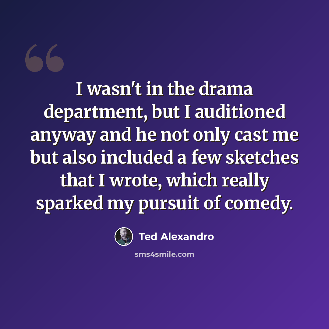 “I wasn't in the drama department, but I auditioned anyway and he not only cast me but also included a few sketches that I wrote, which really sparked my pursuit of comedy.” quote by Ted Alexandro