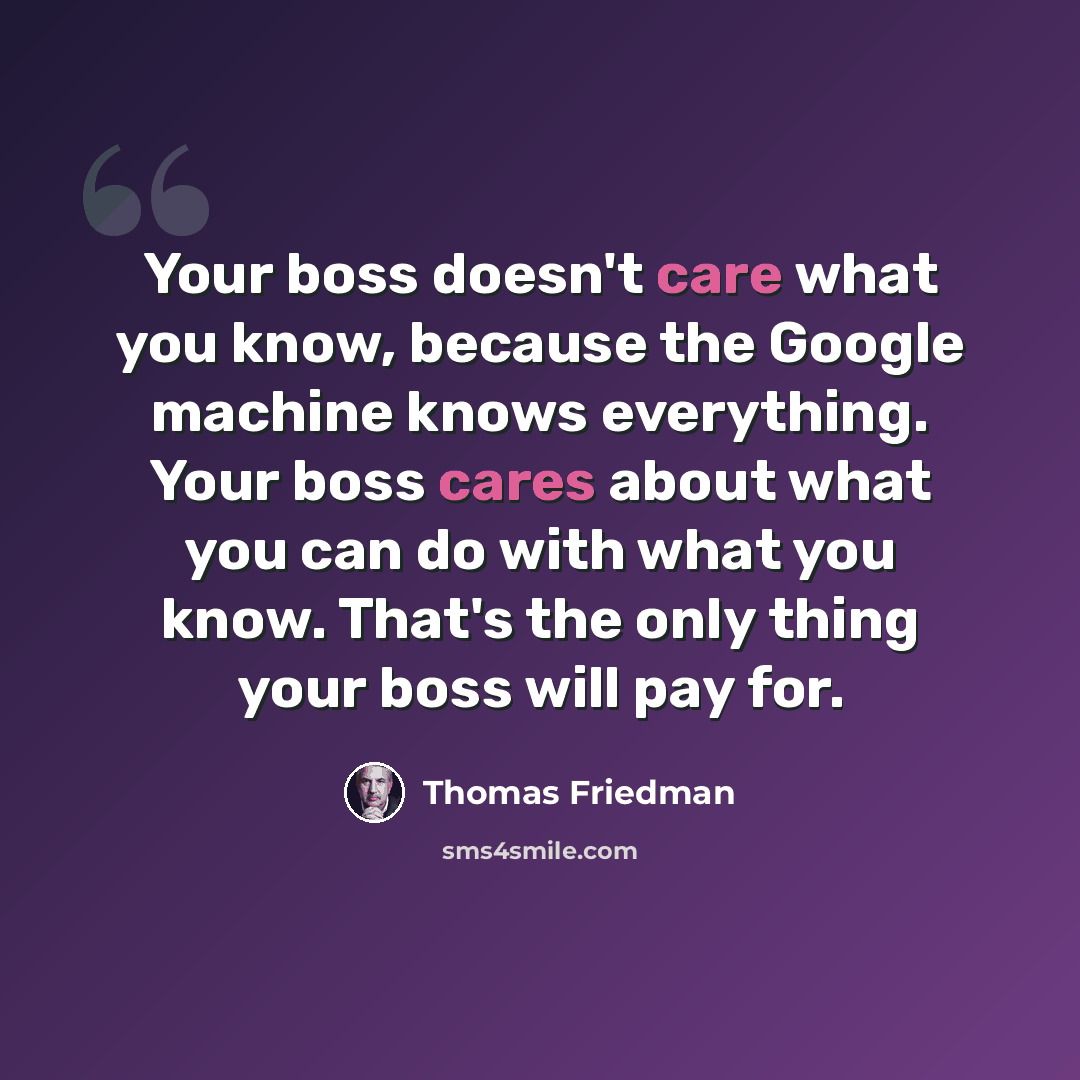 “Your boss doesn't care what you know, because the Google machine knows everything. Your boss cares about what you can do with what you know. That's the only thing your boss will pay for.” quote by Thomas Friedman
