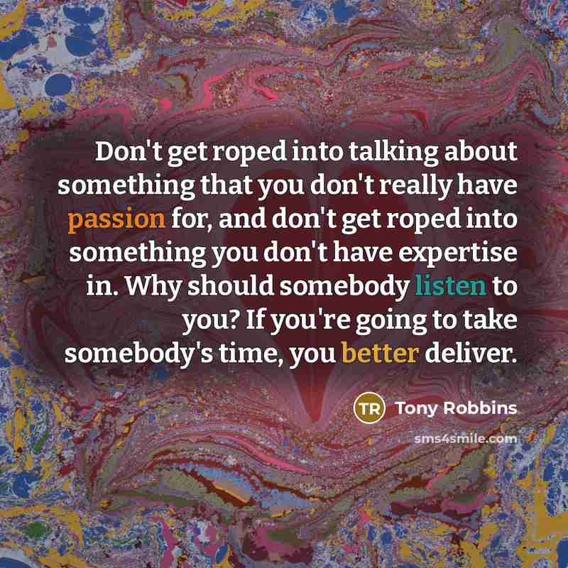 “Don't get roped into talking about something that you don't really have passion for, and don't get roped into something you don't have expertise in. Why should somebody listen to you? If you're going to take somebody's time, you better deliver.” quote by Tony Robbins