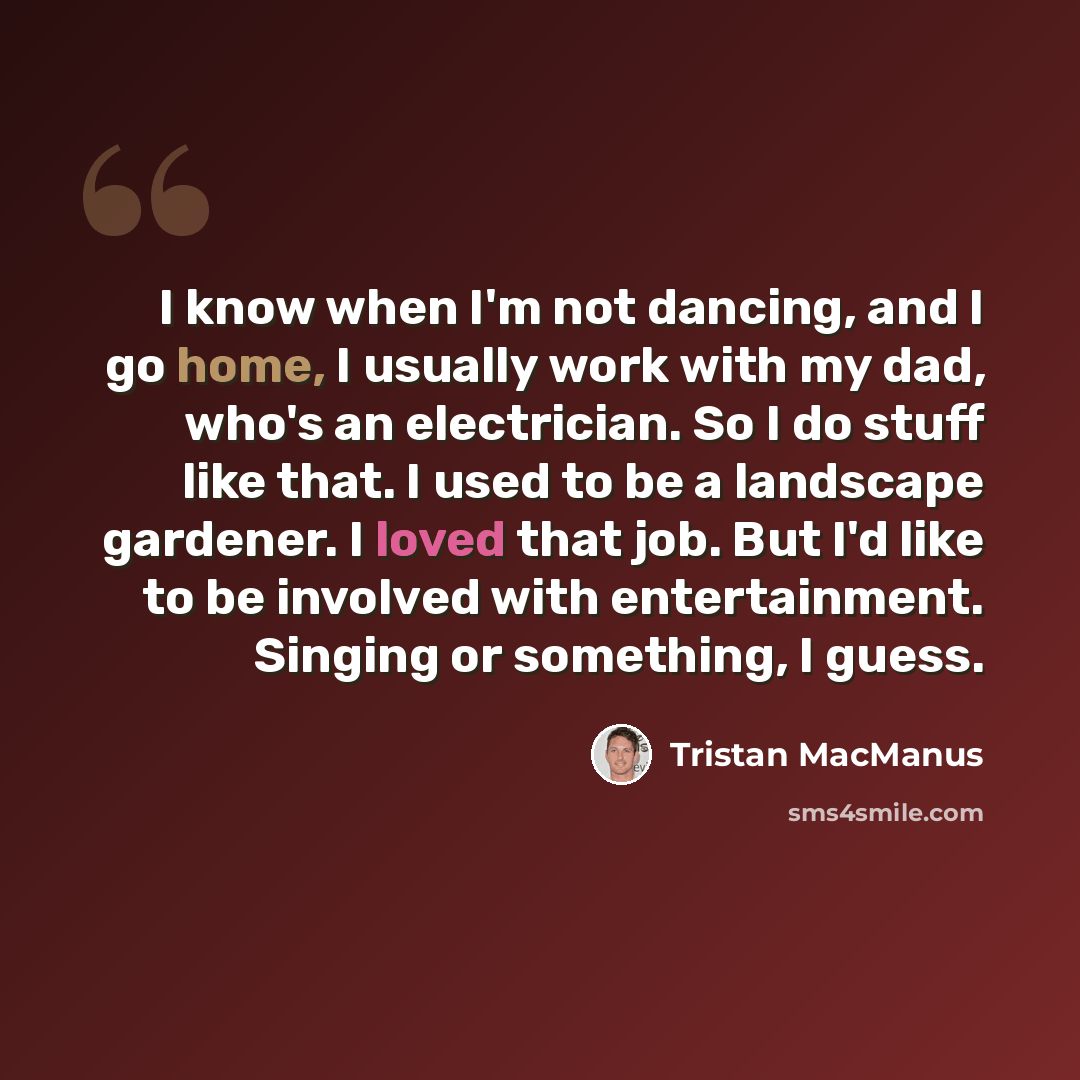 “I know when I'm not dancing, and I go home, I usually work with my dad, who's an electrician. So I do stuff like that. I used to be a landscape gardener. I loved that job. But I'd like to be involved with entertainment. Singing or something, I guess.” quote by Tristan MacManus