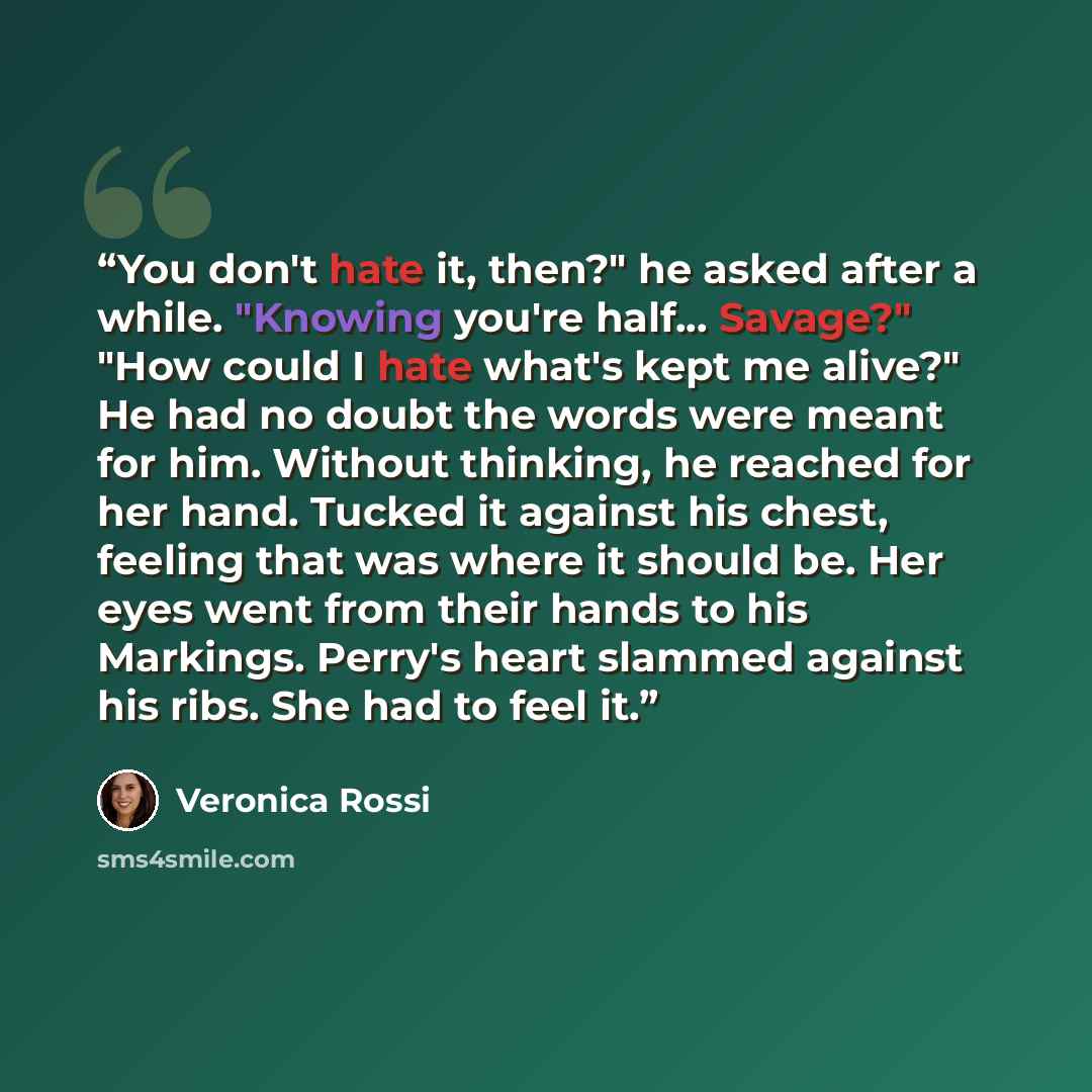 “You don't hate it, then?" he asked after a while. "Knowing you're half... Savage?" "How could I hate what's kept me alive?" He had no doubt the words were meant for him. Without thinking, he reached for her hand. Tucked it against his chest, feeling that was where it should be. Her eyes went from…” quote by Veronica Rossi