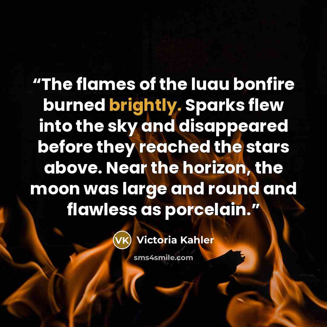 “The flames of the luau bonfire burned brightly. Sparks flew into the sky and disappeared before they reached the stars above. Near the horizon, the moon was large and round and flawless as porcelain.” quote by Victoria Kahler
