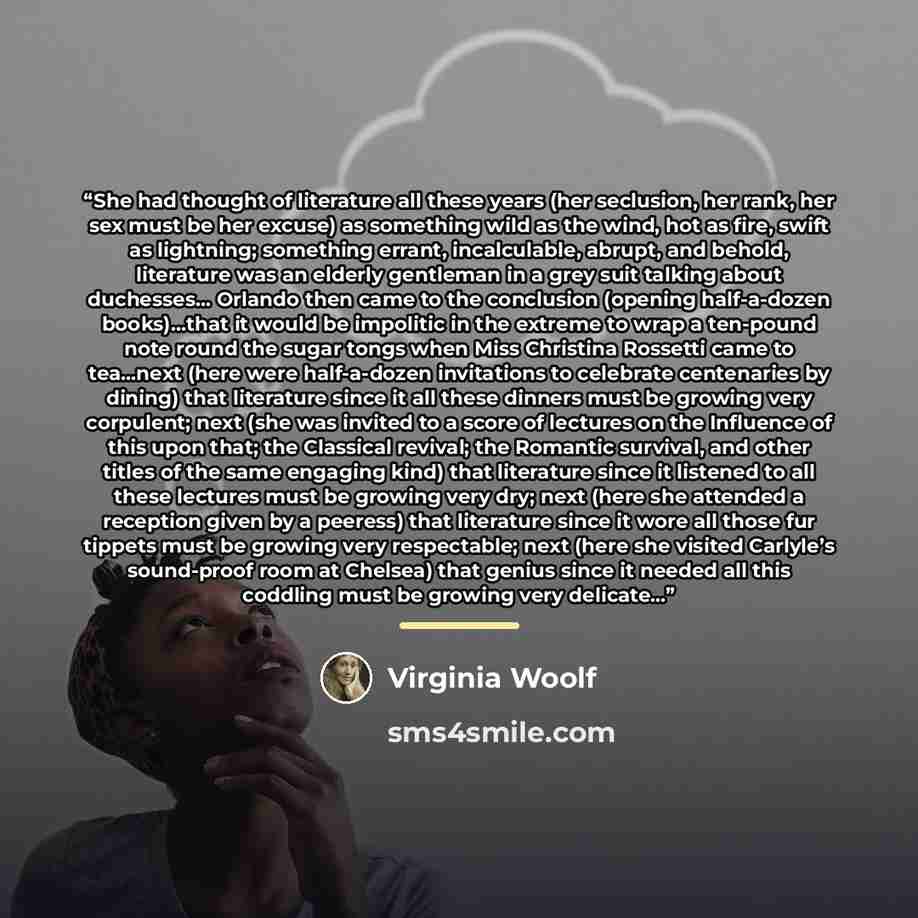 “She had thought of literature all these years (her seclusion, her rank, her sex must be her excuse) as something wild as the wind, hot as fire, swift as lightning; something errant, incalculable, abrupt, and behold, literature was an elderly gentleman in a grey suit talking about duchesses……” quote by Virginia Woolf