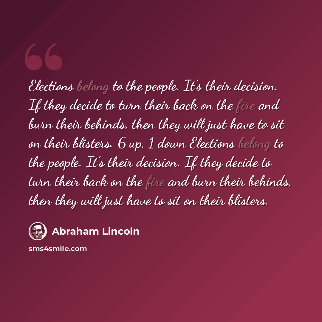 “Elections belong to the people. It's their decision. If they decide to turn their back on the fire and burn their behinds, then they will just have to sit on their blisters. 6 up, 1 down Elections belong to the people. It's their decision. If they decide to turn their back on the fire and burn…” quote by Abraham Lincoln