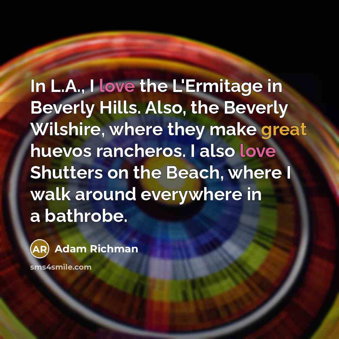 “In L.A., I love the L'Ermitage in Beverly Hills. Also, the Beverly Wilshire, where they make great huevos rancheros. I also love Shutters on the Beach, where I walk around everywhere in a bathrobe.” quote by Adam Richman