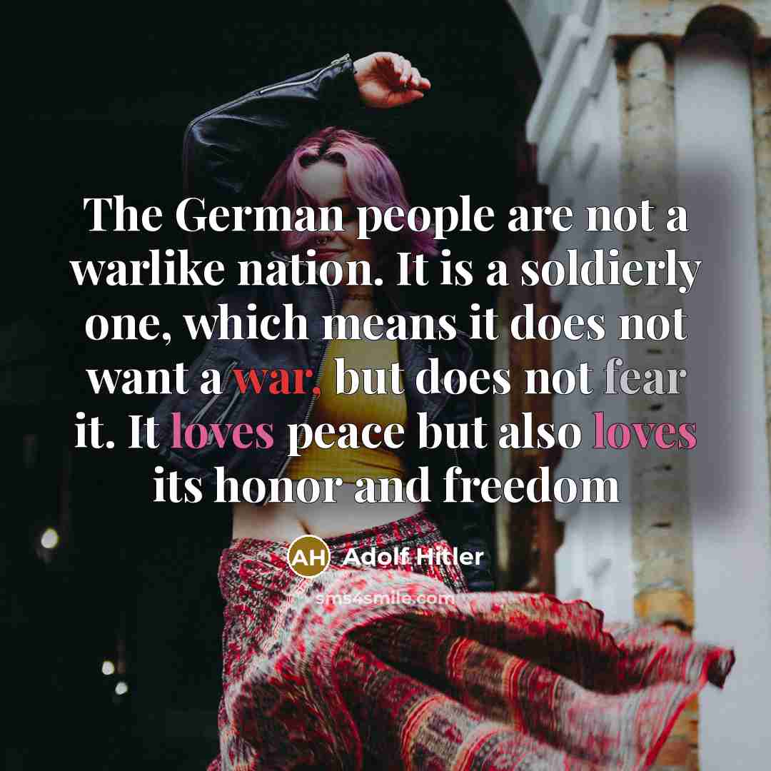 “The German people are not a warlike nation. It is a soldierly one, which means it does not want a war, but does not fear it. It loves peace but also loves its honor and freedom” quote by Adolf Hitler