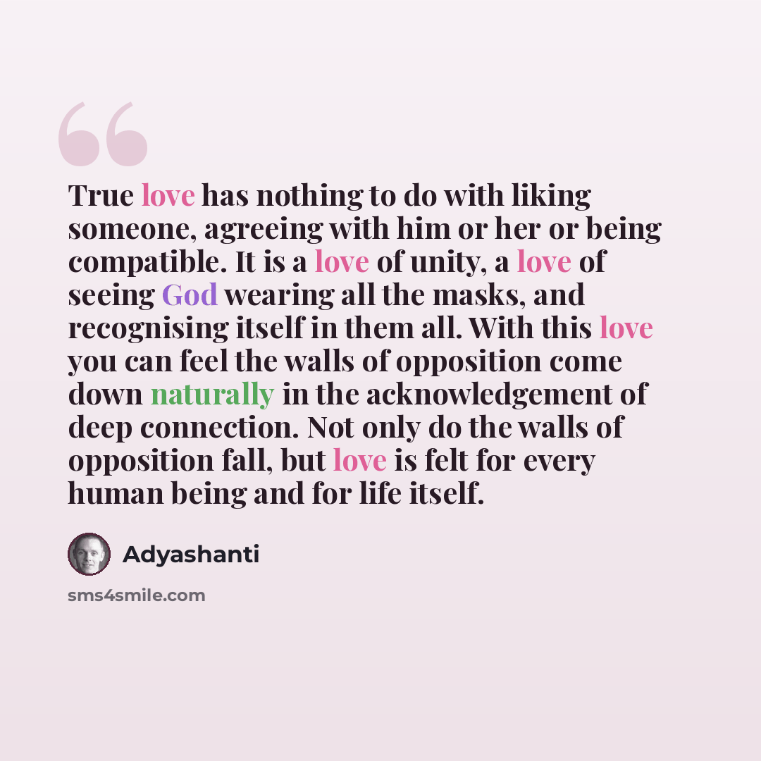 “True love has nothing to do with liking someone, agreeing with him or her or being compatible. It is a love of unity, a love of seeing God wearing all the masks, and recognising itself in them all. With this love you can feel the walls of opposition come down naturally in the acknowledgement of…” quote by Adyashanti